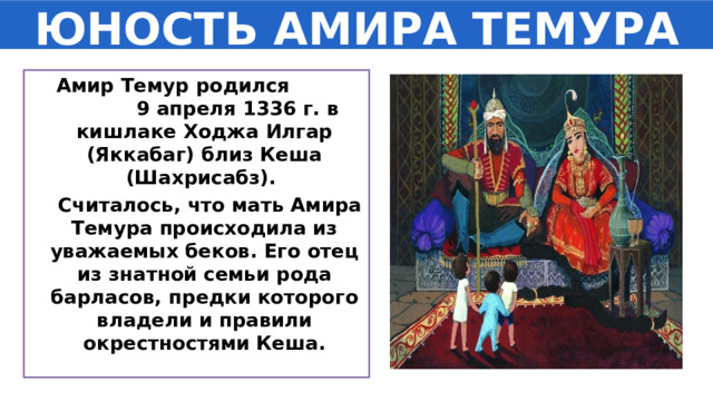 ЮНОСТЬ АМИРА ТЕМУРА  Амир Темур родился 9 апреля 1336 г. в кишлаке Ходжа Илгар (Яккабаг) близ Кеша (Шахрисабз).  Считалось, что мать Амира Темура происходила из уважаемых беков. Его отец из знатной семьи рода барласов, предки которого владели и правили окрестностями Кеша. 
