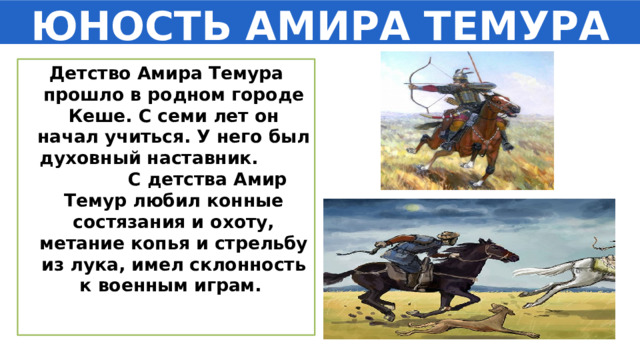 ЮНОСТЬ АМИРА ТЕМУРА Детство Амира Темура прошло в родном городе Кеше. С семи лет он начал учиться. У него был духовный наставник. С детства Амир Темур любил конные состязания и охоту, метание копья и стрельбу из лука, имел склонность к военным играм. 