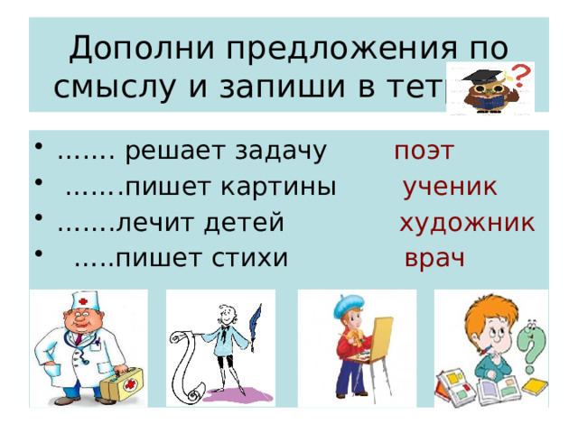 Дополни предложения по смыслу и запиши в тетрадь …… . решает задачу поэт …… .пишет картины ученик …… .лечит детей художник … ..пишет стихи врач 