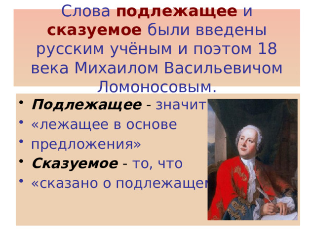 Слова  подлежащее  и  сказуемое были введены русским учёным и поэтом 18 века Михаилом Васильевичом Ломоносовым. Подлежащее - значит «лежащее в основе предложения» Сказуемое - то, что «сказано о подлежащем» 