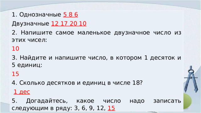 1. Однозначные 5 8 6  Двузначные 12 17 20 10 2. Напишите самое маленькое двузначное число из этих чисел: 10 3. Найдите и напишите число, в котором 1 десяток и 5 единиц: 15 4. Сколько десятков и единиц в числе 18?  1 дес 5. Догадайтесь, какое число надо записать следующим в ряду: 3, 6, 9, 12, 15 