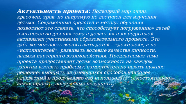 Актуальность проекта:  Подводный мир очень красочен, ярок, но напрямую не доступен для изучения детьми. Современные средства и методы обучения позволяют это сделать, что способствует погружению» детей в интересную для них тему и делает их и их родителей активными участниками образовательного процесса. Это даёт возможность воспитывать детей – «деятелей», а не «исполнителей», развивать волевые качества личности, навыки партерного взаимодействия. Предлагаемая тема проекта предоставляет детям возможность на каждом занятии выявить проблему; самостоятельно искать нужное решение; выбирать из имеющихся способов наиболее адекватный и продуктивно его использовать; самостоятельно анализировать полученные результаты. 