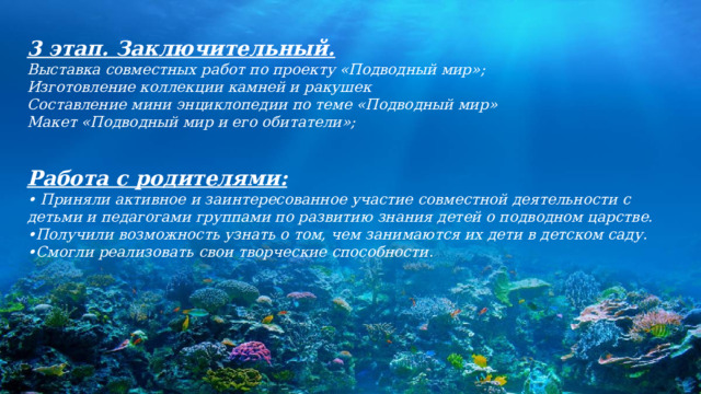 3 этап. Заключительный. Выставка совместных работ по проекту «Подводный мир»; Изготовление коллекции камней и ракушек Составление мини энциклопедии по теме «Подводный мир» Макет «Подводный мир и его обитатели»;   Работа с родителями: • Приняли активное и заинтересованное участие совместной деятельности с детьми и педагогами группами по развитию знания детей о подводном царстве. • Получили возможность узнать о том, чем занимаются их дети в детском саду. • Смогли реализовать свои творческие способности. 