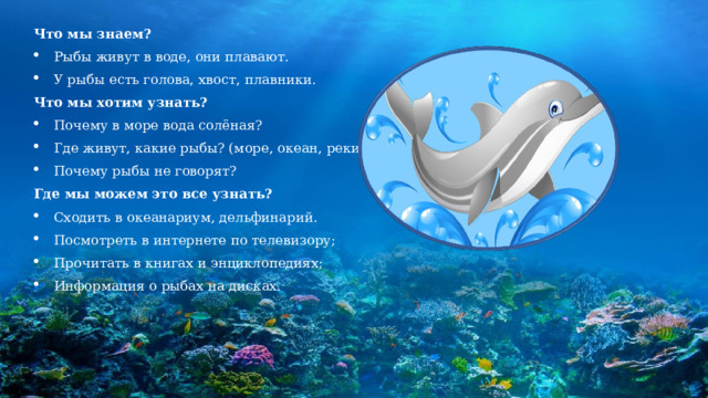 Что мы знаем? Рыбы живут в воде, они плавают. У рыбы есть голова, хвост, плавники. Что мы хотим узнать? Почему в море вода солёная? Где живут, какие рыбы? (море, океан, реки) Почему рыбы не говорят? Где мы можем это все узнать? Сходить в океанариум, дельфинарий. Посмотреть в интернете по телевизору; Прочитать в книгах и энциклопедиях; Информация о рыбах на дисках. 