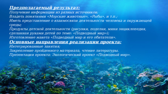 Предполагаемый результат: Получение информации из разных источников; Владеть понятиями «Морские животные», «Рыбы», и т.п.; Иметь представление о взаимосвязи деятельности человека и окружающей среды; Продукты детской деятельности (рисунки, поделки, мини энциклопедия, сделанная руками детей по теме: «Подводный мир»); Изготовление макета «Подводный мир и его обитатели». Основные направления реализации проекта: Интегрированные занятия; Закрепление пройденного материала, чтение литературы. Презентация проекта: Экологический проект «Подводный мир». 