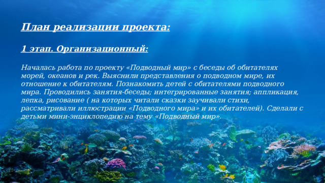 План реализации проекта:  1 этап. Организационный:  Началась работа по проекту «Подводный мир» с беседы об обитателях морей, океанов и рек. Выяснили представления о подводном мире, их отношение к обитателям. Познакомить детей с обитателями подводного мира. Проводились занятия-беседы; интегрированные занятия; аппликация, лепка, рисование ( на которых читали сказки заучивали стихи, рассматривали иллюстрации «Подводного мира» и их обитателей). Сделали с детьми мини-энциклопедию на тему «Подводный мир». 