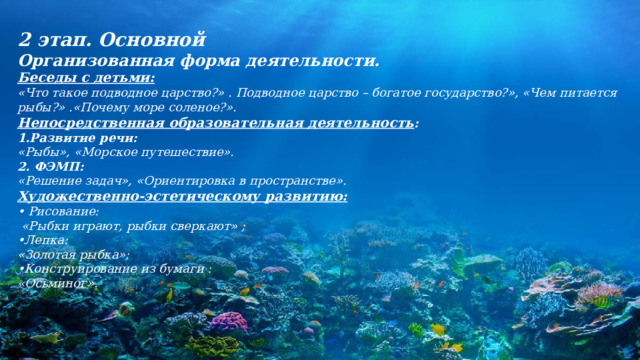 2 этап. Основной Организованная форма деятельности. Беседы с детьми: «Что такое подводное царство?» . Подводное царство – богатое государство?», «Чем питается рыбы?» .«Почему море соленое?».   Непосредственная образовательная деятельность : 1.Развитие речи: «Рыбы», «Морское путешествие». 2. ФЭМП: «Решение задач», «Ориентировка в пространстве». Художественно-эстетическому развитию: • Рисование:   «Рыбки играют, рыбки сверкают» ; • Лепка: «Золотая рыбка»; • Конструирование из бумаги : «Осьминог».   