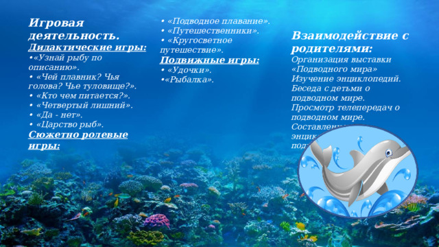 Игровая деятельность. • «Подводное плавание». Дидактические игры: •  «Путешественники». • «Узнай рыбу по описанию».  Взаимодействие с родителями: • «Кругосветное путешествие». • «Чей плавник? Чья голова? Чье туловище?». • «Кто чем питается?». Организация выставки «Подводного мира» Подвижные игры: Изучение энциклопедий. • «Удочки». • «Четвертый лишний». Беседа с детьми о подводном мире. • «Рыбалка».  •  «Да - нет». Просмотр телепередач о подводном мире.  • «Царство рыб».  Сюжетно ролевые игры: Составление мини энциклопедии по теме подводное царство.   