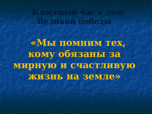 Классный час к дню Великой победы « Мы помним тех, кому обязаны за мирную и счастливую жизнь на земле » 