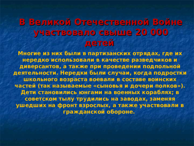 В Великой Отечественной Войне участвовало свыше 20 000 детей Многие из них были в партизанских отрядах, где их нередко использовали в качестве разведчиков и диверсантов, а также при проведении подпольной деятельности. Нередки были случаи, когда подростки школьного возраста воевали в составе воинских частей (так называемые «сыновья и дочери полков»). Дети становились юнгами на военных кораблях; в советском тылу трудились на заводах, заменяя ушедших на фронт взрослых, а также участвовали в гражданской обороне. 