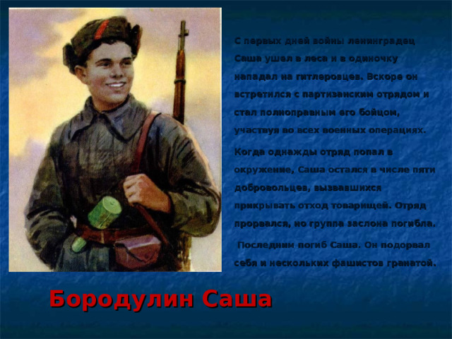 С первых дней войны ленинградец Саша ушел в леса и в одиночку нападал на гитлеровцев. Вскоре он встретился с партизанским отрядом и стал полноправным его бойцом, участвуя во всех военных операциях. Когда однажды отряд попал в окружение, Саша остался в числе пяти добровольцев, вызвавшихся прикрывать отход товарищей. Отряд прорвался, но группа заслона погибла.  Последним погиб Саша. Он подорвал себя и нескольких фашистов гранатой.  Бородулин Саша   