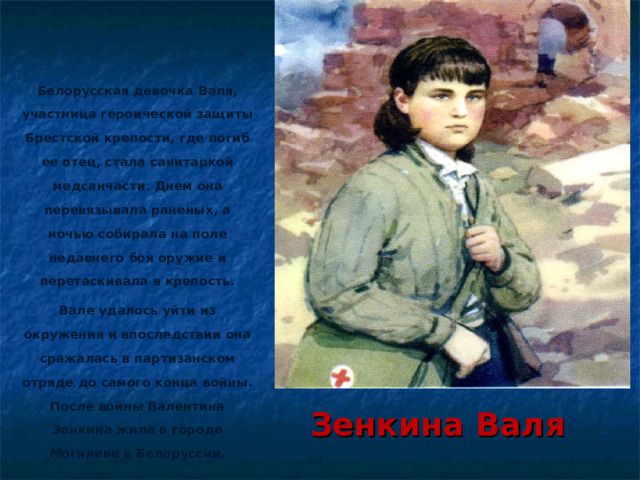 Белорусская девочка Валя, участница героической защиты Брестской крепости, где погиб ее отец, стала санитаркой медсанчасти. Днем она перевязывала раненых, а ночью собирала на поле недавнего боя оружие и перетаскивала в крепость. Вале удалось уйти из окружения и впоследствии она сражалась в партизанском отряде до самого конца войны. После войны Валентина Зенкина жила в городе Могилеве в Белоруссии.  Зенкина Валя 