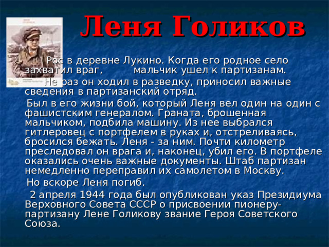  Леня Голиков       Рос в деревне Лукино. Когда его родное село    захватил враг,  мальчик ушел к партизанам.        Не раз он ходил в разведку, приносил важные сведения в партизанский отряд.      Был в его жизни бой, который Леня вел один на один с фашистским генералом. Граната, брошенная мальчиком, подбила машину. Из нее выбрался гитлеровец с портфелем в руках и, отстреливаясь, бросился бежать. Леня - за ним. Почти километр преследовал он врага и, наконец, убил его. В портфеле оказались очень важные документы. Штаб партизан немедленно переправил их самолетом в Москву.  Но вскоре Леня погиб.       2 апреля 1944 года был опубликован указ Президиума Верховного Совета СССР о присвоении пионеру-партизану Лене Голикову звание Героя Советского Союза. 