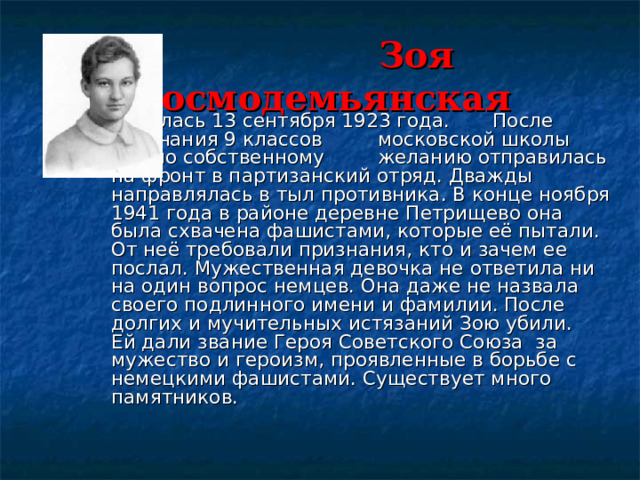   Зоя Космодемьянская     Родилась 13 сентября 1923 года.    После окончания 9 классов     московской школы  Зоя по собственному   желанию отправилась на фронт в партизанский отряд. Дважды направлялась в тыл противника. В конце ноября 1941 года в районе деревне Петрищево она была схвачена фашистами, которые её пытали. От неё требовали признания, кто и зачем ее послал. Мужественная девочка не ответила ни на один вопрос немцев. Она даже не назвала своего подлинного имени и фамилии. После долгих и мучительных истязаний Зою убили.  Ей дали звание Героя Советского Союза за мужество и героизм, проявленные в борьбе с немецкими фашистами. Существует много памятников. 