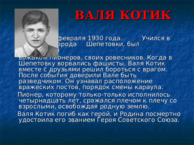 ВАЛЯ КОТИК         Родился 11 февраля 1930 года.     Учился в школе №4 города     Шепетовки, был признанным      вожаком пионеров, своих ровесников. Когда в Шепетовку ворвались фашисты, Валя Котик вместе с друзьями решил бороться с врагом. После события доверили Вале быть разведчиком. Он узнавал расположение вражеских постов, порядок смены караула.    Пионер, которому только-только исполнилось четырнадцать лет, сражался плечом к плечу со взрослыми, освобождая родную землю.      Валя Котик погиб как герой, и Родина посмертно удостоила его званием Героя Советского Союза. 