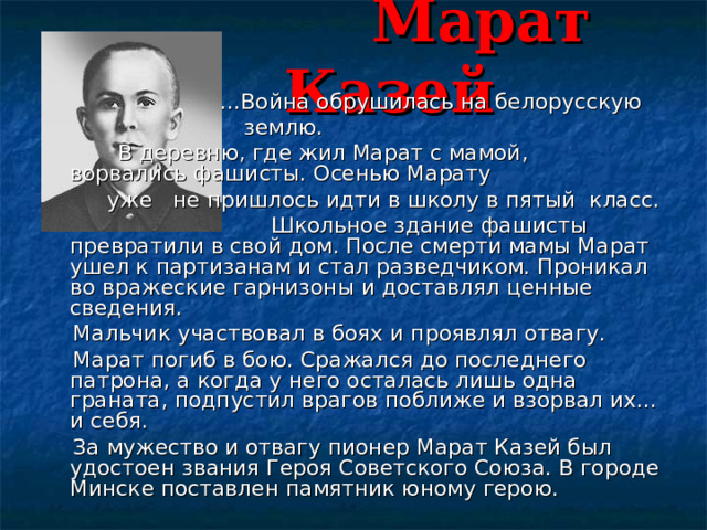  Марат Казей  ...Война обрушилась на белорусскую  землю.     В деревню, где жил Марат с мамой,   ворвались фашисты. Осенью Марату  уже не пришлось идти в школу в пятый класс.  Школьное здание фашисты превратили в свой дом. После смерти мамы Марат ушел к партизанам и стал разведчиком. Проникал во вражеские гарнизоны и доставлял ценные сведения.     Мальчик участвовал в боях и проявлял отвагу.     Марат погиб в бою. Сражался до последнего патрона, а когда у него осталась лишь одна граната, подпустил врагов поближе и взорвал их... и себя.     За мужество и отвагу пионер Марат Казей был удостоен звания Героя Советского Союза. В городе Минске поставлен памятник юному герою. 
