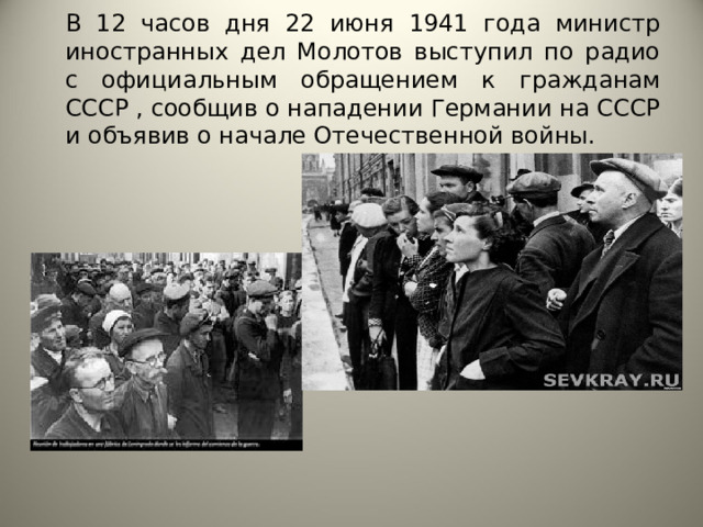 В 12 часов дня 22 июня 1941 года министр иностранных дел Молотов выступил по радио с официальным обращением к гражданам СССР , сообщив о нападении Германии на СССР и объявив о начале Отечественной войны. 