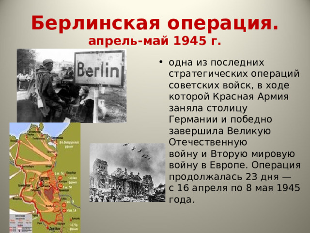 Берлинская операция.  апрель-май 1945 г. одна из последних стратегических операций советских войск, в ходе которой Красная Армия заняла столицу Германии и победно  завершила Великую Отечественную войну и Вторую мировую войну в Европе. Операция продолжалась 23 дня — с 16 апреля по 8 мая 1945 года. 
