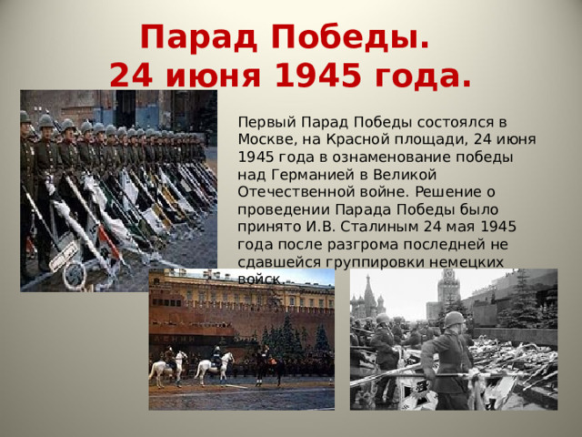 Парад Победы.  24 июня 1945 года. Первый Парад Победы состоялся в Москве, на Красной площади, 24 июня 1945 года в ознаменование победы над Германией в Великой Отечественной войне. Решение о проведении Парада Победы было принято И.В. Сталиным 24 мая 1945 года после разгрома последней не сдавшейся группировки немецких войск. 