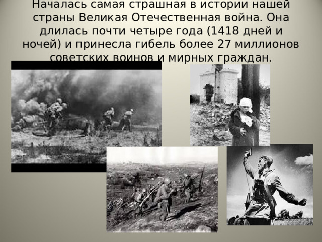 Началась самая страшная в истории нашей страны Великая Отечественная война. Она длилась почти четыре года (1418 дней и ночей) и принесла гибель более 27 миллионов советских воинов и мирных граждан. 