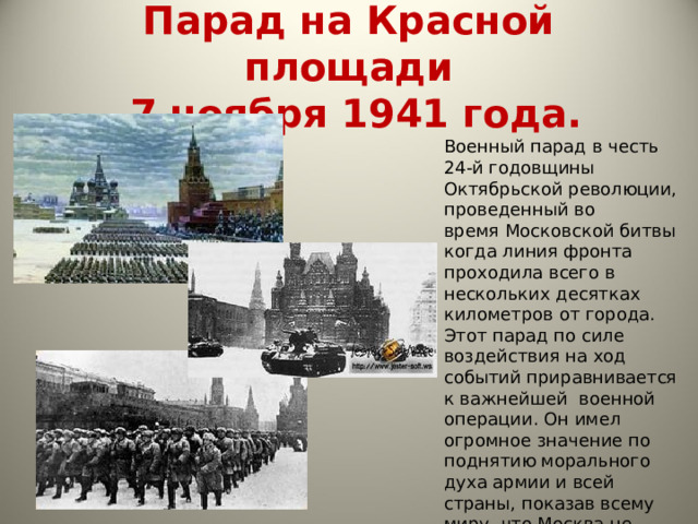 Парад на Красной площади  7 ноября 1941 года. Военный парад в честь 24-й годовщины Октябрьской революции, проведенный во время Московской битвы когда линия фронта проходила всего в нескольких десятках километров от города. Этот парад по силе воздействия на ход событий приравнивается к важнейшей  военной операции. Он имел огромное значение по поднятию морального духа армии и всей страны, показав всему миру, что Москва не сдаётся, и боевой дух армии не сломлен. [ 