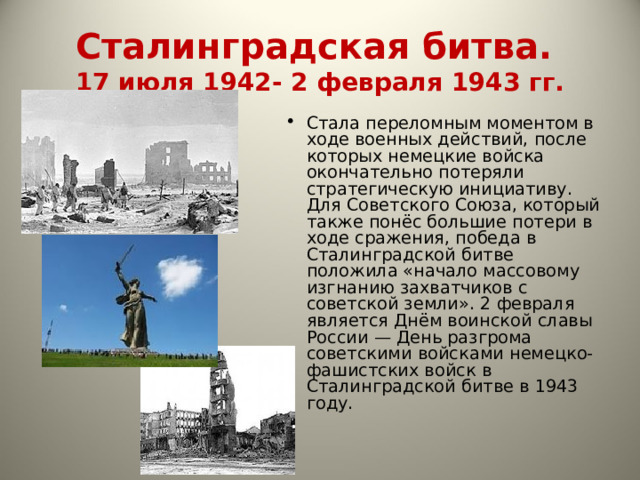 Сталинградская битва.  17 июля 1942- 2 февраля 1943 гг. Стала переломным моментом в ходе военных действий, после которых немецкие войска окончательно потеряли стратегическую инициативу. Для Советского Союза, который также понёс большие потери в ходе сражения, победа в Сталинградской битве положила «начало массовому изгнанию захватчиков с советской земли». 2 февраля является Днём воинской славы России — День разгрома советскими войсками немецко-фашистских войск в Сталинградской битве в 1943 году. 