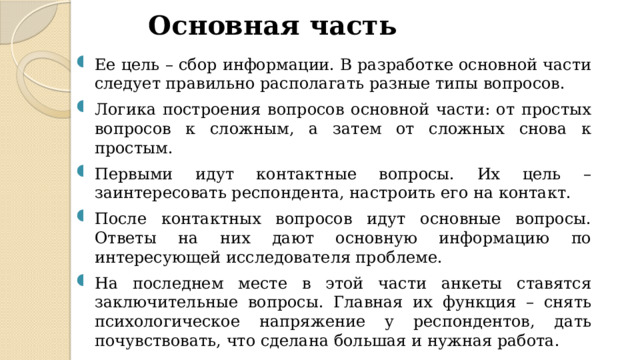 Основная часть Ее цель – сбор информации. В разработке основной части следует правильно располагать разные типы вопросов. Логика построения вопросов основной части: от простых вопросов к сложным, а затем от сложных снова к простым. Первыми идут контактные вопросы. Их цель – заинтересовать респондента, настроить его на контакт. После контактных вопросов идут основные вопросы. Ответы на них дают основную информацию по интересующей исследователя проблеме. На последнем месте в этой части анкеты ставятся заключительные вопросы. Главная их функция – снять психологическое напряжение у респондентов, дать почувствовать, что сделана большая и нужная работа. 