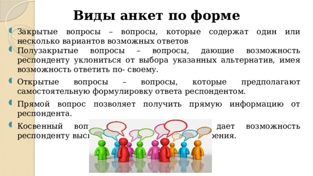 Виды анкет по форме Закрытые вопросы – вопросы, которые содержат один или несколько вариантов возможных ответов Полузакрытые вопросы – вопросы, дающие возможность респонденту уклониться от выбора указанных альтернатив, имея возможность ответить по- своему. Открытые вопросы – вопросы, которые предполагают самостоятельную формулировку ответа респондентом. Прямой вопрос позволяет получить прямую информацию от респондента. Косвенный вопрос – вопрос, который дает возможность респонденту высказаться не с личной точки зрения.  