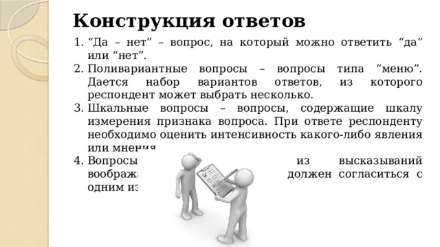 Конструкция ответов “ Да – нет” – вопрос, на который можно ответить “да” или “нет”. Поливариантные вопросы – вопросы типа “меню”. Дается набор вариантов ответов, из которого респондент может выбрать несколько. Шкальные вопросы – вопросы, содержащие шкалу измерения признака вопроса. При ответе респонденту необходимо оценить интенсивность какого-либо явления или мнения. Вопросы-диалоги. Состоят из высказываний воображаемых лиц. Респондент должен согласиться с одним из псевдособеседников. 