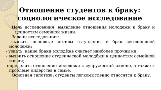 Отношение студентов к браку: социологическое исследование   Цель исследования: выявление отношения молодежи к браку и ценностям семейной жизни. Задачи исследования: - выявить основные мотивы вступления в брак сегодняшней молодежи; - узнать, какие браки молодёжь считает наиболее прочными; - выявить отношение студенческой молодёжи к ценностям семейной жизни; -определить отношение молодежи к супружеской измене, а также к проблеме лидерства в семье. Основная гипотеза: студенты легкомысленно относятся к браку. 