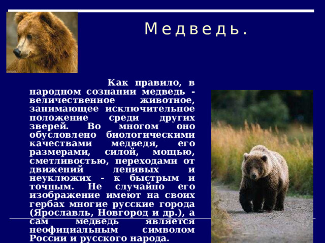 Медведь.  Как правило, в народном сознании медведь - величественное животное, занимающее исключительное положение среди других зверей. Во многом оно обусловлено биологическими качествами медведя, его размерами, силой, мощью, сметливостью, переходами от движений ленивых и неуклюжих - к быстрым и точным. Не случайно его изображение имеют на своих гербах многие русские города (Ярославль, Новгород и др.), а сам медведь является неофициальным символом России и русского народа. 