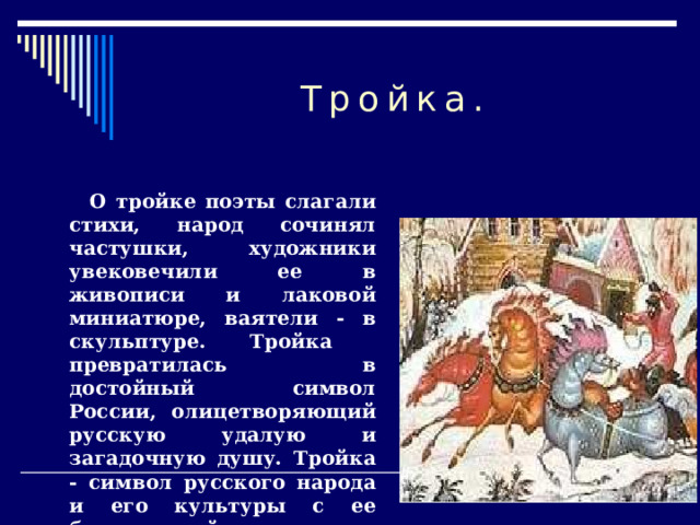 Тройка.  О тройке поэты слагали стихи, народ сочинял частушки, художники увековечили ее в живописи и лаковой миниатюре, ваятели - в скульптуре. Тройка  превратилась в достойный символ России, олицетворяющий русскую удалую и загадочную душу. Тройка - символ русского народа и его культуры с ее безудержной удалью и пронзительной лиричностью.  