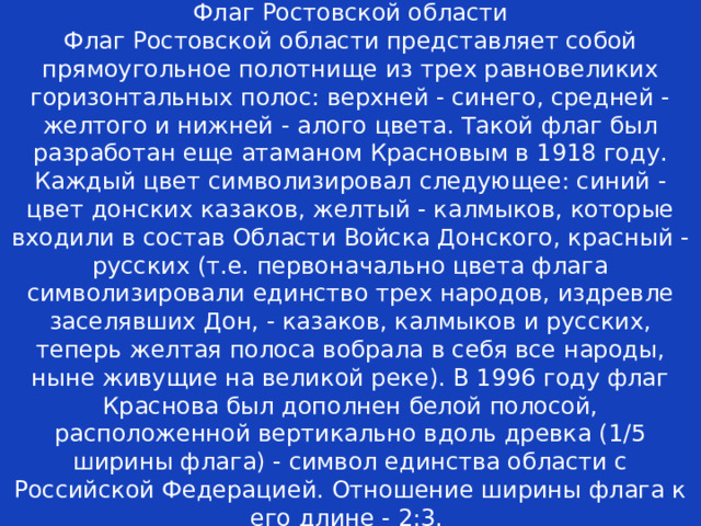 Флаг Ростовской области  Флаг Ростовской области представляет собой прямоугольное полотнище из трех равновеликих горизонтальных полос: верхней - синего, средней - желтого и нижней - алого цвета. Такой флаг был разработан еще атаманом Красновым в 1918 году. Каждый цвет символизировал следующее: синий - цвет донских казаков, желтый - калмыков, которые входили в состав Области Войска Донского, красный - русских (т.е. первоначально цвета флага символизировали единство трех народов, издревле заселявших Дон, - казаков, калмыков и русских, теперь желтая полоса вобрала в себя все народы, ныне живущие на великой реке). В 1996 году флаг Краснова был дополнен белой полосой, расположенной вертикально вдоль древка (1/5 ширины флага) - символ единства области с Российской Федерацией. Отношение ширины флага к его длине - 2:3. 