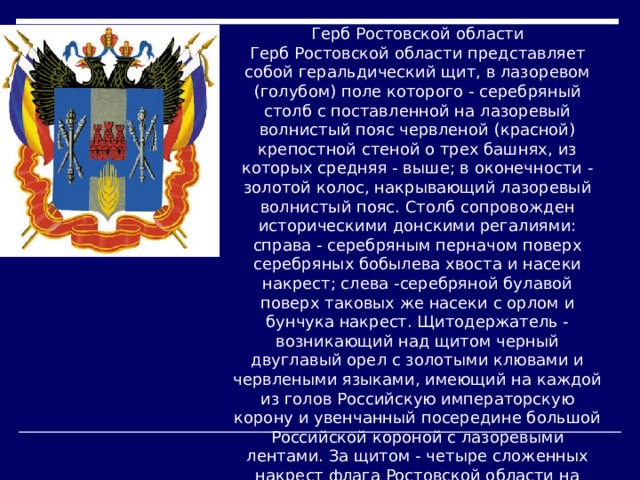 Герб Ростовской области  Герб Ростовской области представляет собой геральдический щит, в лазоревом (голубом) поле которого - серебряный столб с поставленной на лазоревый волнистый пояс червленой (красной) крепостной стеной о трех башнях, из которых средняя - выше; в оконечности - золотой колос, накрывающий лазоревый волнистый пояс. Столб сопровожден историческими донскими регалиями: справа - серебряным перначом поверх серебряных бобылева хвоста и насеки накрест; слева -серебряной булавой поверх таковых же насеки с орлом и бунчука накрест. Щитодержатель - возникающий над щитом черный двуглавый орел с золотыми клювами и червлеными языками, имеющий на каждой из голов Российскую императорскую корону и увенчанный посередине большой Российской короной с лазоревыми лентами. За щитом - четыре сложенных накрест флага Ростовской области на золотых знаменных древках с копейными наконечниками, шнурами и кистями. Знаменные древки перевиты лентой ордена Ленина.    