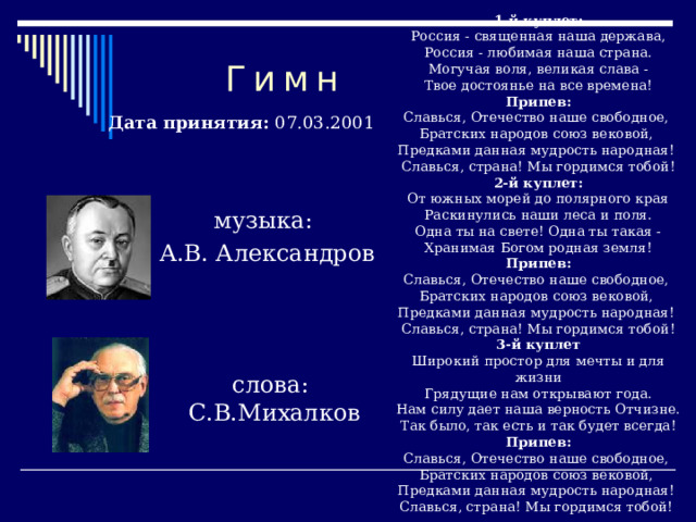  1-й куплет:  Россия - священная наша держава,  Россия - любимая наша страна.  Могучая воля, великая слава -  Твое достоянье на все времена!  Припев:  Славься, Отечество наше свободное,  Братских народов союз вековой,  Предками данная мудрость народная!  Славься, страна! Мы гордимся тобой!  2-й куплет:  От южных морей до полярного края  Раскинулись наши леса и поля.  Одна ты на свете! Одна ты такая -  Хранимая Богом родная земля!  Припев:  Славься, Отечество наше свободное,  Братских народов союз вековой,  Предками данная мудрость народная!  Славься, страна! Мы гордимся тобой!  3-й куплет  Широкий простор для мечты и для жизни  Грядущие нам открывают года.  Нам силу дает наша верность Отчизне.  Так было, так есть и так будет всегда!  Припев:  Славься, Отечество наше свободное,  Братских народов союз вековой,  Предками данная мудрость народная!  Славься, страна! Мы гордимся тобой!  Гимн Дата принятия: 07.03.2001 музыка: А.В. Александров слова: С.В.Михалков 