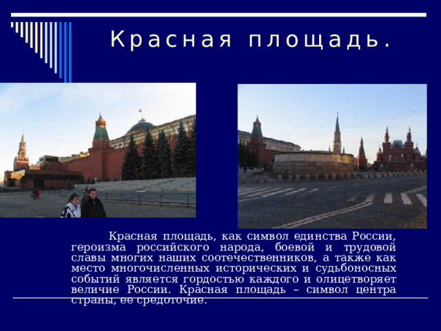 Красная площадь.  Красная площадь, как символ единства России, героизма российского народа, боевой и трудовой славы многих наших соотечественников, а также как место многочисленных исторических и судьбоносных событий является гордостью каждого и олицетворяет величие России. Красная площадь – символ центра страны, ее средоточие. 