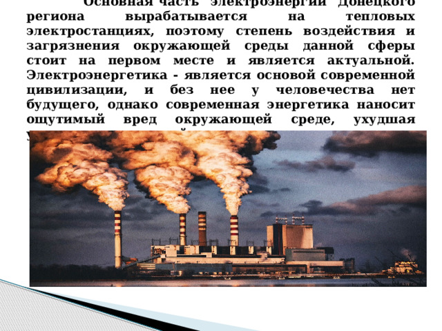  Основная часть электроэнергии Донецкого региона вырабатывается на тепловых электростанциях, поэтому степень воздействия и загрязнения окружающей среды данной сферы стоит на первом месте и является актуальной. Электроэнергетика - является основой современной цивилизации, и без нее у человечества нет будущего, однако современная энергетика наносит ощутимый вред окружающей среде, ухудшая условия жизни людей. 