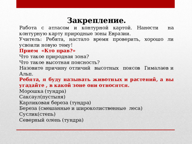 Закрепление. Работа с атласом и контурной картой. Нанести на контурную карту природные зоны Евразии. Учитель: Ребята, настало время проверить, хорошо ли усвоили новую тему! Прием «Кто прав?» Что такое природная зона? Что такое высотная поясность? Назовите причину отличий высотных поясов Гималаев и Альп. Ребята, я буду называть животных и растений, а вы угадайте , в какой зоне они относятся. Морошка (тундра) Саксаул(пустыня) Карликовая береза (тундра) Береза (смешанные и широколиственные леса) Суслик(степь) Северный олень (тундра) 