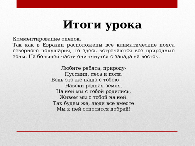 Итоги урока Комментирование оценок . Так как в Евразии расположены все климатические пояса северного полушария, то здесь встречаются все природные зоны. На большей части они тянутся с запада на восток. Любите ребята, природу- Пустыни, леса и поля. Ведь это же наша с тобою Навеки родная земля. На ней мы с тобой родились, Живем мы с тобой на ней. Так будем же, люди все вместе Мы к ней относится добрей! 