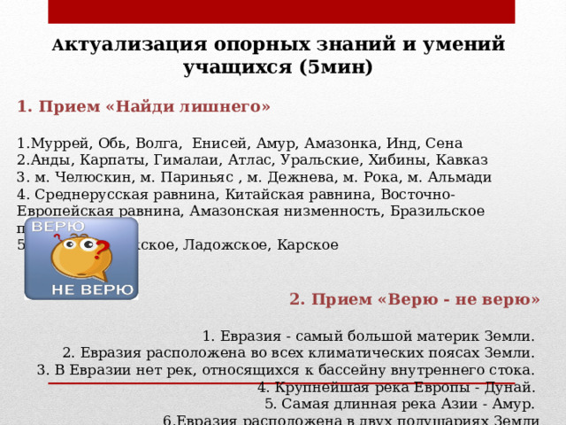 А ктуализация опорных знаний и умений учащихся (5мин)  1. Прием «Найди лишнего»  1.Муррей, Обь, Волга, Енисей, Амур, Амазонка, Инд, Сена 2.Анды, Карпаты, Гималаи, Атлас, Уральские, Хибины, Кавказ 3. м. Челюскин, м. Париньяс , м. Дежнева, м. Рока, м. Альмади 4. Среднерусская равнина, Китайская равнина, Восточно-Европейская равнина, Амазонская низменность, Бразильское плоскогорье. 5. Байкал, Онежское, Ладожское, Карское  2. Прием «Верю - не верю»  1. Евразия - самый большой материк Земли. 2. Евразия расположена во всех климатических поясах Земли. 3. В Евразии нет рек, относящихся к бассейну внутреннего стока. 4. Крупнейшая река Европы - Дунай. 5. Самая длинная река Азии - Амур. 6.Евразия расположена в двух полушариях Земли 