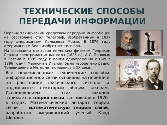Технические способы передачи информации Первым техническим средством передачи информации на расстояние стал телеграф, изобретенный в 1837 году американцем Сэмюэлем Морзе. В 1876 году американец А.Белл изобретает телефон. На основании открытия немецким физиком Генрихом Герцем электромагнитных волн (1886 г.), А.С. Поповым в России в 1895 году и почти одновременно с ним в 1896 году Г.Маркони в Италии, было изобретено радио. Телевидение и Интернет появились в ХХ веке. Все перечисленные технические способы информационной связи основаны на передаче на расстояние физического сигнала и подчиняются некоторым общим законам. Исследованием этих законов занимается  теория связи , возникшая в 1920-х годах. Математический аппарат теории связи — математическую теорию связи , разработал американский ученый Клод Шеннон. 