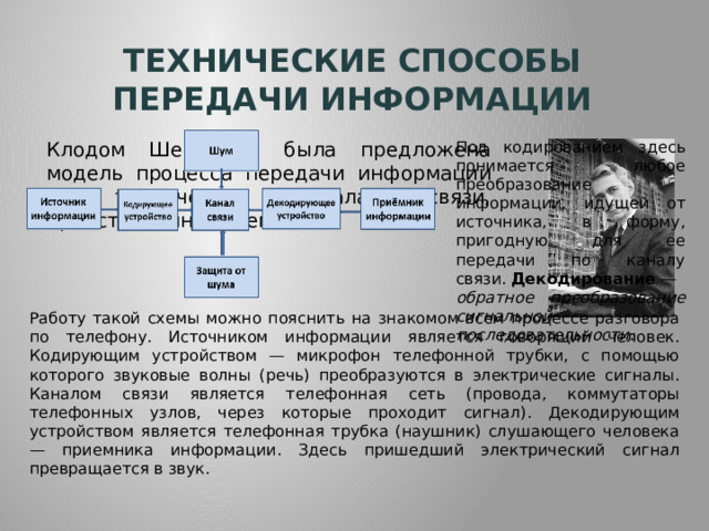 Технические способы передачи информации Под кодированием здесь понимается любое преобразование информации, идущей от источника, в форму, пригодную для ее передачи по каналу связи.  Декодирование  —  обратное преобразование сигнальной последовательности . Клодом Шенноном была предложена модель процесса передачи информации по техническим каналам связи, представленная схемой. Работу такой схемы можно пояснить на знакомом всем процессе разговора по телефону. Источником информации является говорящий человек. Кодирующим устройством — микрофон телефонной трубки, с помощью которого звуковые волны (речь) преобразуются в электрические сигналы. Каналом связи является телефонная сеть (провода, коммутаторы телефонных узлов, через которые проходит сигнал). Декодирующим устройством является телефонная трубка (наушник) слушающего человека — приемника информации. Здесь пришедший электрический сигнал превращается в звук. 