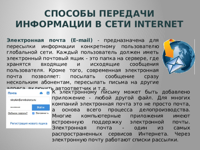 Способы передачи информации в сети internet Электронная почта (E-mail) - предназначена для пересылки информации конкретному пользователю глобальной сети. Каждый пользователь должен иметь электронный почтовый ящик - это папка на сервере, где хранятся входящие и исходящие сообщения пользователя. Кроме того, современная электронная почта позволяет: посылать сообщение сразу нескольким абонентам, пересылать письма на другие адреса, включить автоответчик и т.д. К электронному письму может быть добавлено приложение - любой другой файл. Для многих компаний электронная почта это не просто почта, а основа всего процесса делопроизводства. Многие компьютерные приложения имеют встроенную поддержку электронной почты. Электронная почта - один из самых распространенных сервисов Интернета. Через электронную почту работают списки рассылки. 