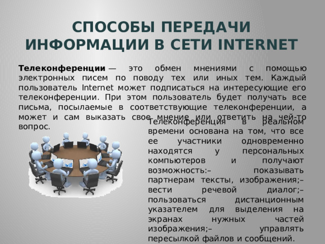 Способы передачи информации в сети internet Телеконференции  — это обмен мнениями с помощью электронных писем по поводу тех или иных тем. Каждый пользователь Internet может подписаться на интересующие его телеконференции. При этом пользователь будет получать все письма, посылаемые в соответствующие телеконференции, а может и сам выказать свое мнение или ответить на чей-то вопрос. Телеконференция в реальном времени основана на том, что все ее участники одновременно находятся у персональных компьютеров и получают возможность:– показывать партнерам тексты, изображения;– вести речевой диалог;– пользоваться дистанционным указателем для выделения на экранах нужных частей изображения;– управлять пересылкой файлов и сообщений. 
