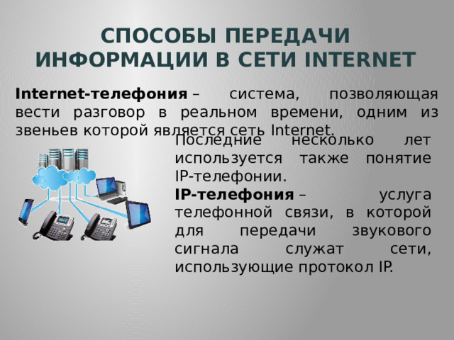Способы передачи информации в сети internet Internet-телефония  – система, позволяющая вести разговор в реальном времени, одним из звеньев которой является сеть Internet. Последние несколько лет используется также понятие IР-телефонии. IP-телефония  – услуга телефонной связи, в которой для передачи звукового сигнала служат сети, использующие протокол IP. 