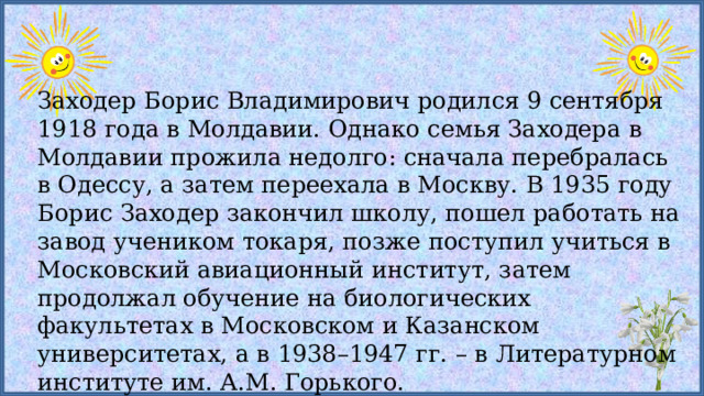 Заходер Борис Владимирович родился 9 сентября 1918 года в Молдавии. Однако семья Заходера в Молдавии прожила недолго: сначала перебралась в Одессу, а затем переехала в Москву. В 1935 году Борис Заходер закончил школу, пошел работать на завод учеником токаря, позже поступил учиться в Московский авиационный институт, затем продолжал обучение на биологических факультетах в Московском и Казанском университетах, а в 1938–1947 гг. – в Литературном институте им. А.М. Горького. 