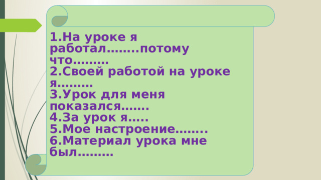 1.На уроке я работал……..потому что……… 2.Своей работой на уроке я……… 3.Урок для меня показался……. 4.За урок я….. 5.Мое настроение…….. 6.Материал урока мне был……… 