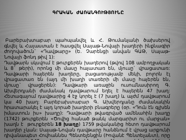 ԳՐԱԿԱՆ ԺԱՌԱՆԳՈՒԹՅՈՒՆԸ     Բարեբախտաբար պահպանվել և Հ. Թումանյանի ծախսերով գնվել և Հայաստան է հասցվել Սայաթ-Նովայի խաղերի ինքնագիր ժողովածուն` «Դավթարը» (Ե. Չարենցի անվան ԳԱԹ, Սայաթ-Նովայի ‎ֆոնդ թիվ 1): Դավթարն սկսվում է թուրքերեն խաղերով (թվով 108 ամբողջական և 8` թերի), որոնց մի մասը հայատառ են, մյուսը` վրացատառ: Դավթարի հայերեն խաղերը, բացառությամբ մեկի, բոլորն էլ վրացատառ են (այդ մի խաղի տառերի մի մասը հայերեն են, մյուսը` վրացերեն): Դավթարի առաջին ուսումնասիրող Գ. Ախվերդյանի ժամանակ դավթարում եղել է հայերեն 47 խաղ: Հետագայում դավթարից 4 էջ կորել է (7 խաղ) և այժմ դավթարում կա 40 խաղ: Բարեբախտաբար Գ. Ախվերդյանը ժամանակին հրատարակել է այդ կորած խաղերի բնագրերը (օր. «Դուն էն գլխեն իմաստուն իս» խաղը): Դավթարի թվագրված ամենահին խաղը (1742) թուրքերեն «Ծովից հանած թանկ մարգարիտ ու մարջան» խաղն է թուրքերեն  18 խաղը ) 1759 թվականից հետո դավթարում խաղեր չկան: Սայաթ-Նովան դավթարը հանձնում է վրաց արքունի դիվանապետ Հովհաննես Պենտելենցին (Իովանէ Պենտելանտ), որը դավթարի 140-րդ էջում վրացերեն չքնաղ ձեռագրով և իր կնիքով հաստատում է, որ դավթարի բոլոր խաղերը պատկանում են Սայաթ-Նովայի գրչին: 