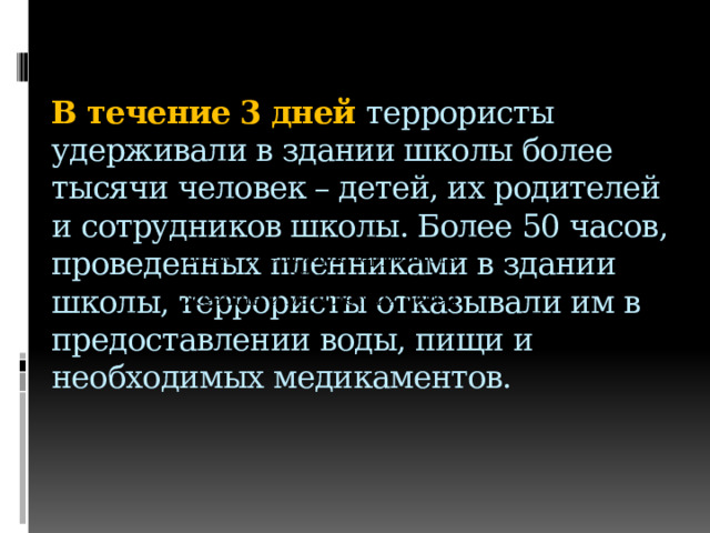  В течение 3 дней террористы удерживали в здании школы более тысячи человек – детей, их родителей и сотрудников школы. Более 50 часов, проведенных пленниками в здании школы, террористы отказывали им в предоставлении воды, пищи и необходимых медикаментов.   Днем 2 сентября террористы отпустили 26 заложников - женщин и малолетних детей.    