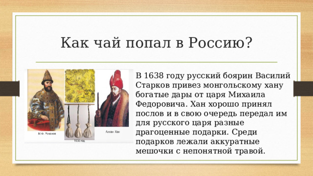 Как чай попал в Россию? В 1638 году русский боярин Василий Старков привез монгольскому хану богатые дары от царя Михаила Федоровича. Хан хорошо принял послов и в свою очередь передал им для русского царя разные драгоценные подарки. Среди подарков лежали аккуратные мешочки с непонятной травой. 